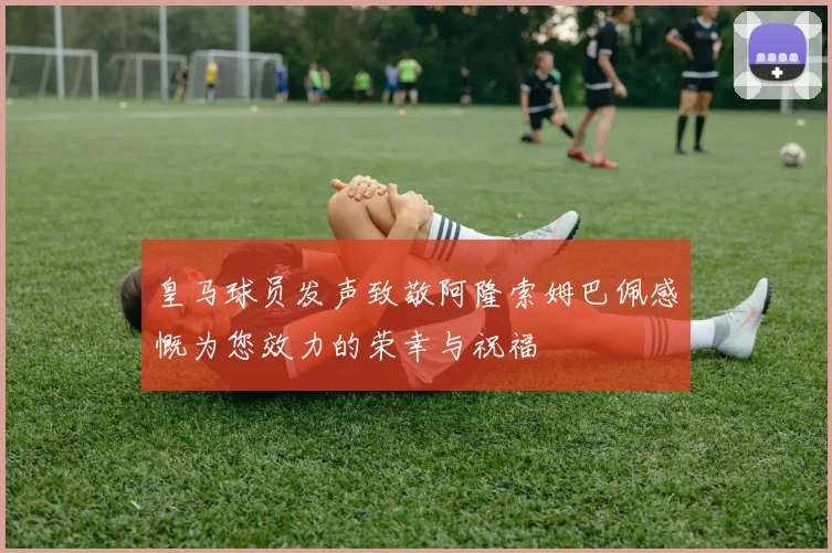 皇马球员发声致敬阿隆索姆巴佩感慨为您效力的荣幸与祝福