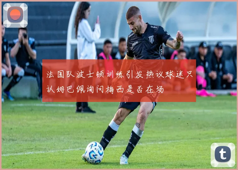 法国队波士顿训练引发热议球迷只认姆巴佩询问梅西是否在场