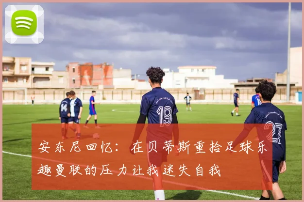 安东尼回忆：在贝蒂斯重拾足球乐趣曼联的压力让我迷失自我