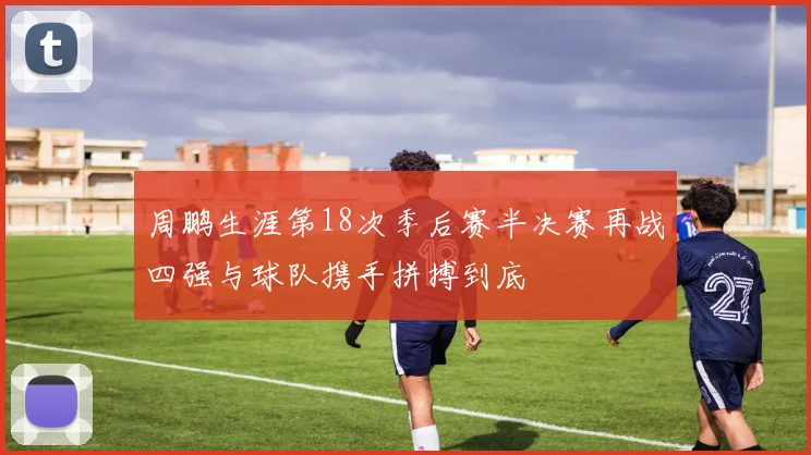 周鹏生涯第18次季后赛半决赛再战四强与球队携手拼搏到底
