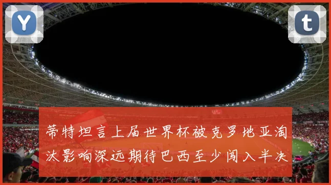 蒂特坦言上届世界杯被克罗地亚淘汰影响深远期待巴西至少闯入半决赛