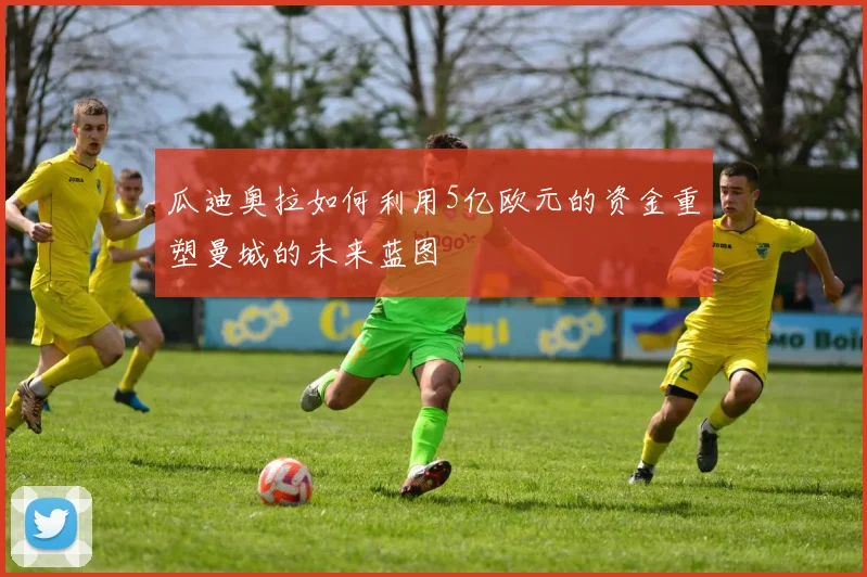 瓜迪奥拉如何利用5亿欧元的资金重塑曼城的未来蓝图