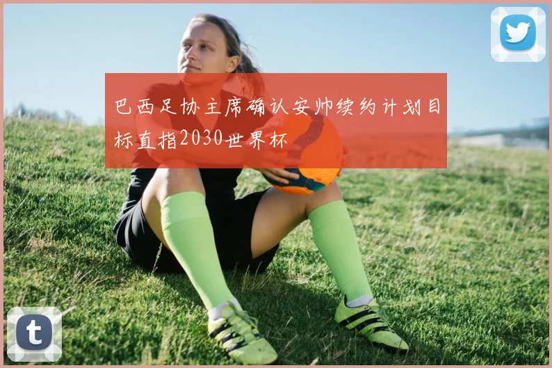 巴西足协主席确认安帅续约计划目标直指2030世界杯