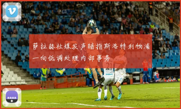 萨拉赫社媒发声暗指斯洛特利物浦一向低调处理内部事务