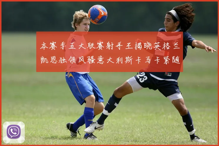 本赛季五大联赛射手王揭晓英格兰凯恩独领风骚意大利斯卡马卡紧随其后