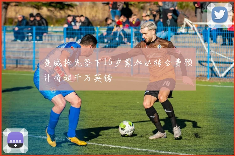 曼城抢先签下16岁蒙加达转会费预计将超千万英镑