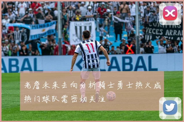 老詹未来去向分析骑士勇士热火成热门球队需密切关注
