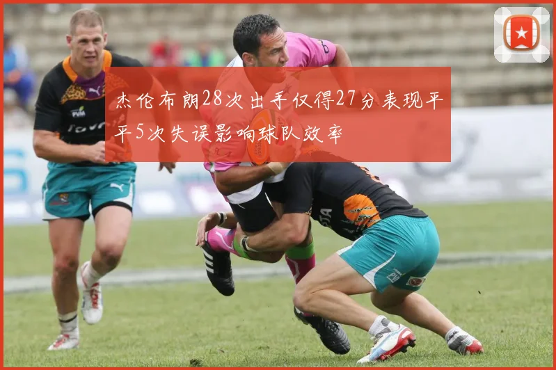 杰伦布朗28次出手仅得27分表现平平5次失误影响球队效率