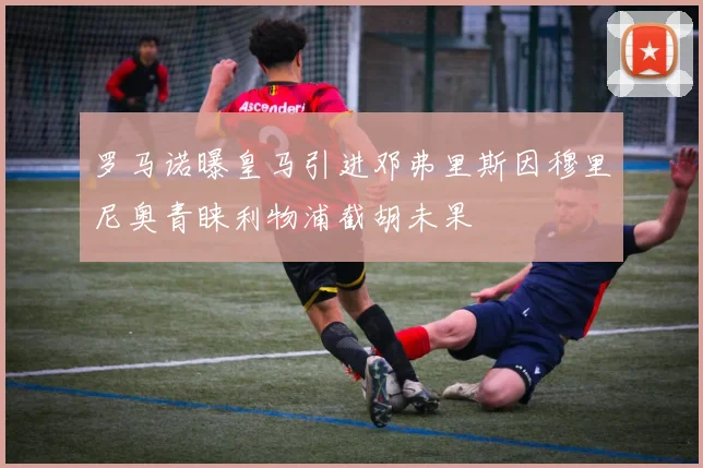 罗马诺曝皇马引进邓弗里斯因穆里尼奥青睐利物浦截胡未果