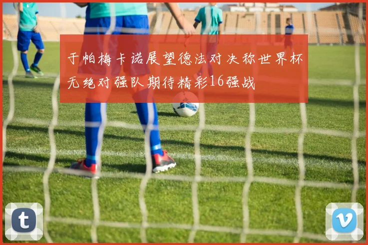 于帕梅卡诺展望德法对决称世界杯无绝对强队期待精彩16强战