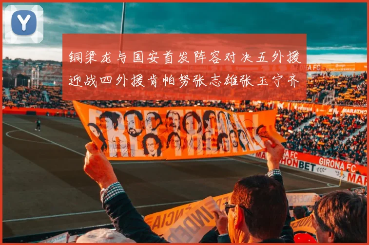 铜梁龙与国安首发阵容对决五外援迎战四外援肯帕努张志雄张玉宁齐上阵