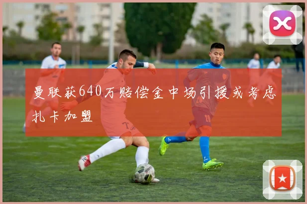 曼联获640万赔偿金中场引援或考虑扎卡加盟