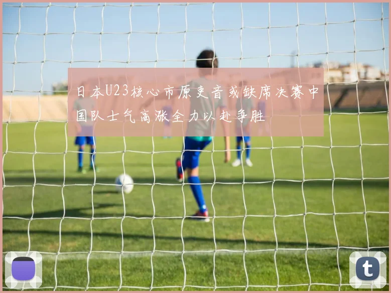 日本U23核心市原吏音或缺席决赛中国队士气高涨全力以赴争胜