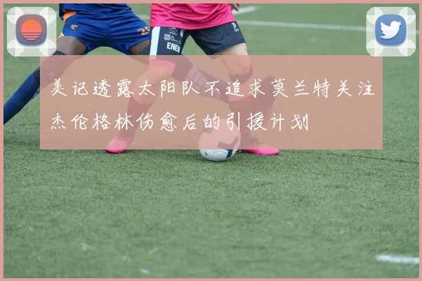 美记透露太阳队不追求莫兰特关注杰伦格林伤愈后的引援计划