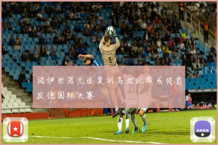 诺伊尔若无法复训乌尔比希或将首发德国杯决赛